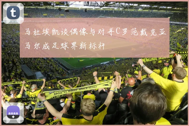 马杜埃凯谈偶像与对手C罗范戴克亚马尔成足球界新标杆