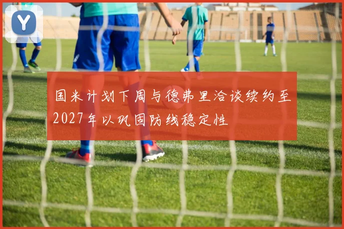 国米计划下周与德弗里洽谈续约至2027年以巩固防线稳定性