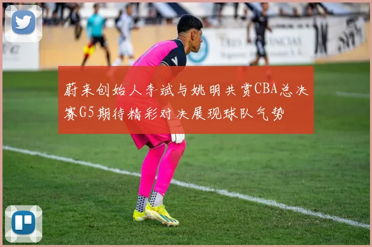 蔚来创始人李斌与姚明共赏CBA总决赛G5期待精彩对决展现球队气势