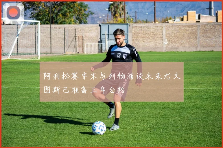 阿利松赛季末与利物浦谈未来尤文图斯已准备三年合约