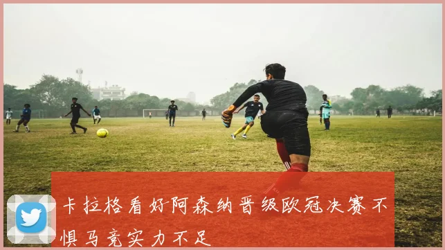 卡拉格看好阿森纳晋级欧冠决赛不惧马竞实力不足