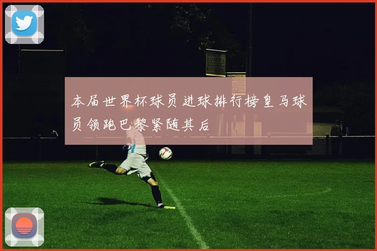 本届世界杯球员进球排行榜皇马球员领跑巴黎紧随其后