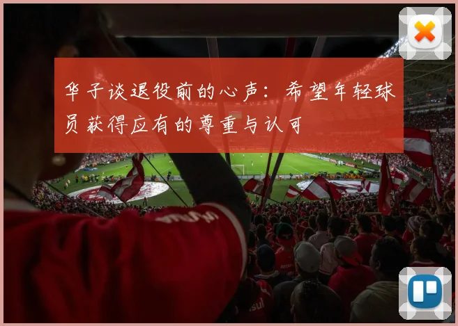 华子谈退役前的心声：希望年轻球员获得应有的尊重与认可
