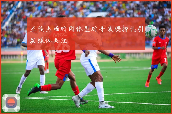 王俊杰面对同体型对手表现挣扎引发媒体关注