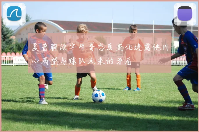 夏普解读字母哥态度变化透露他内心渴望与球队未来的矛盾