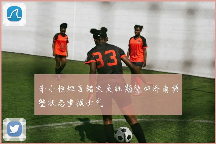 李小恒坦言错失良机期待回济南调整状态重振士气